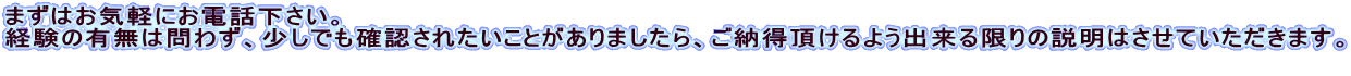 まずはお気軽にお電話下さい。 経験の有無は問わず、少しでも確認されたいことがありましたら、ご納得頂けるよう出来る限りの説明はさせていただきます。  